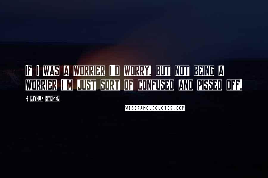 Mykle Hansen Quotes: If I was a worrier I'd worry, but not being a worrier I'm just sort of confused and pissed off.