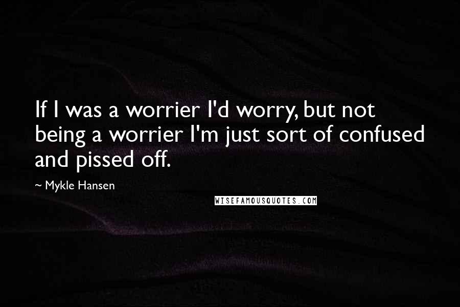 Mykle Hansen Quotes: If I was a worrier I'd worry, but not being a worrier I'm just sort of confused and pissed off.