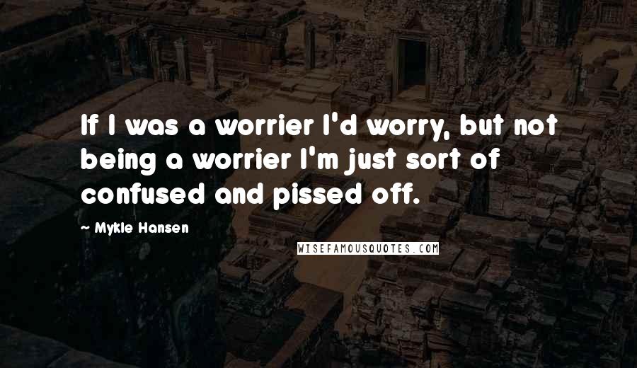 Mykle Hansen Quotes: If I was a worrier I'd worry, but not being a worrier I'm just sort of confused and pissed off.
