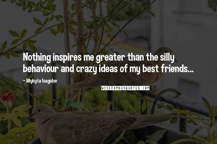 Mykyta Isagulov Quotes: Nothing inspires me greater than the silly behaviour and crazy ideas of my best friends...