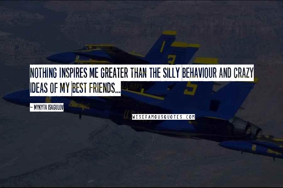 Mykyta Isagulov Quotes: Nothing inspires me greater than the silly behaviour and crazy ideas of my best friends...