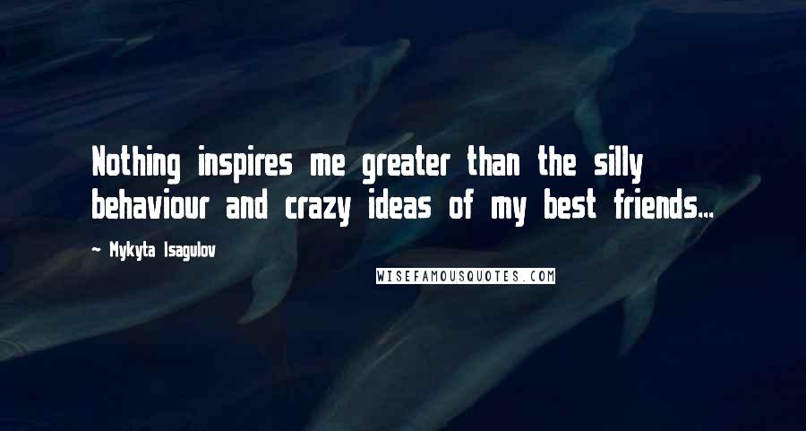 Mykyta Isagulov Quotes: Nothing inspires me greater than the silly behaviour and crazy ideas of my best friends...