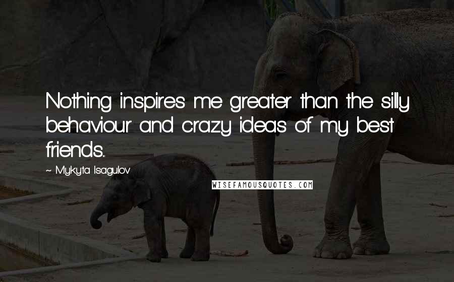 Mykyta Isagulov Quotes: Nothing inspires me greater than the silly behaviour and crazy ideas of my best friends...