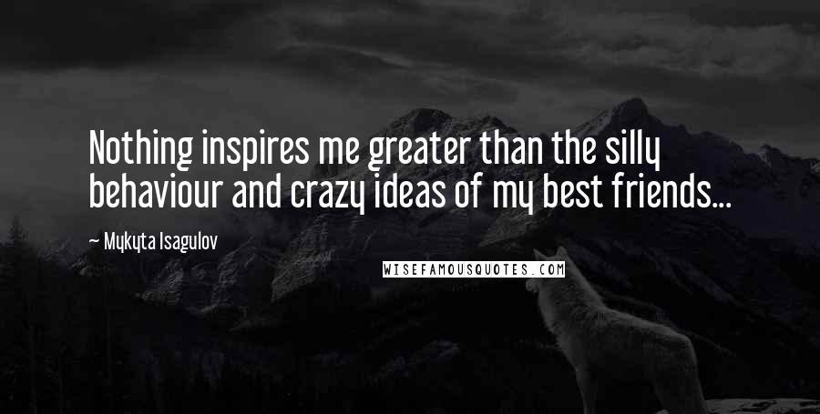 Mykyta Isagulov Quotes: Nothing inspires me greater than the silly behaviour and crazy ideas of my best friends...