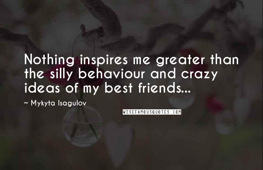 Mykyta Isagulov Quotes: Nothing inspires me greater than the silly behaviour and crazy ideas of my best friends...