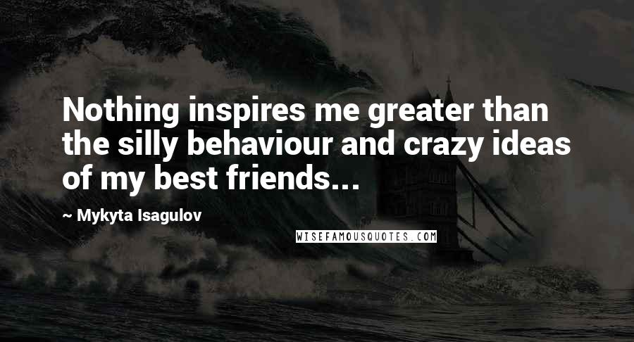 Mykyta Isagulov Quotes: Nothing inspires me greater than the silly behaviour and crazy ideas of my best friends...