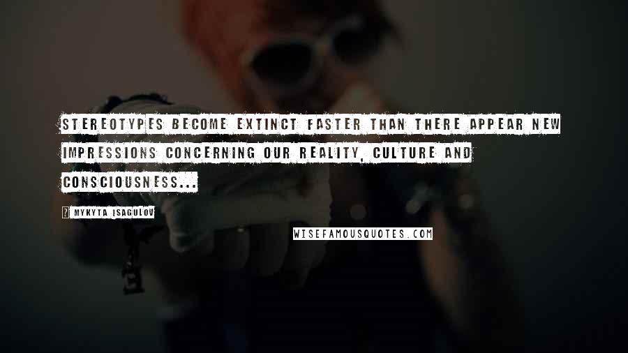 Mykyta Isagulov Quotes: Stereotypes become extinct faster than there appear new impressions concerning our reality, culture and consciousness...