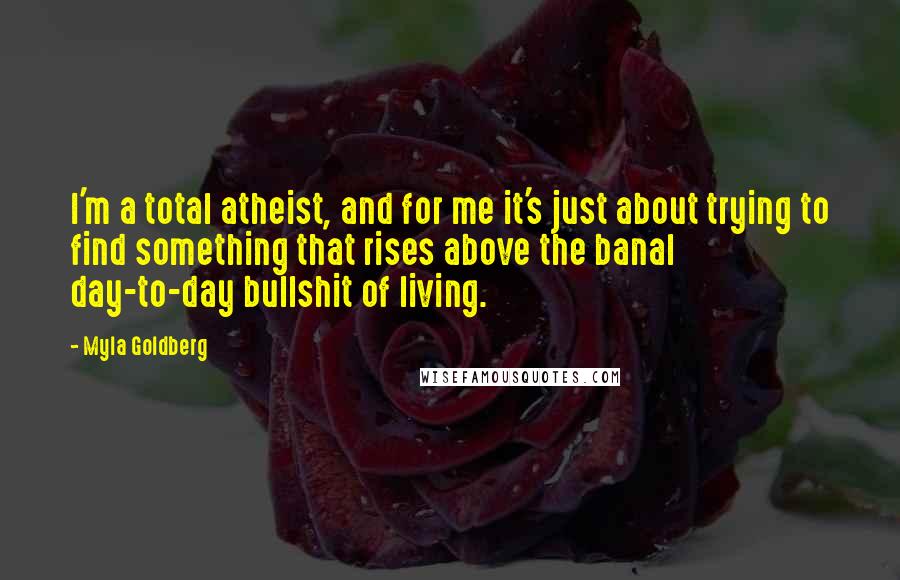 Myla Goldberg Quotes: I'm a total atheist, and for me it's just about trying to find something that rises above the banal day-to-day bullshit of living.