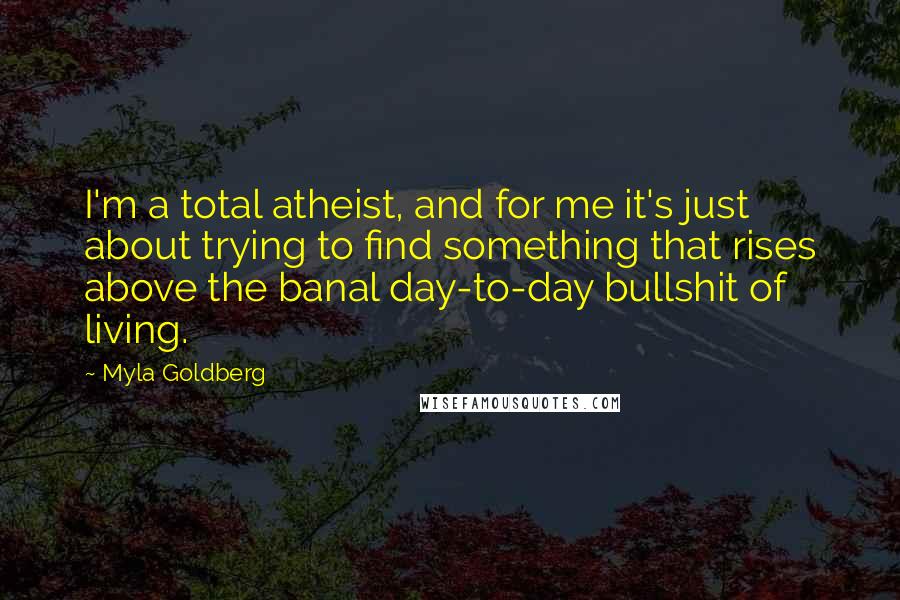 Myla Goldberg Quotes: I'm a total atheist, and for me it's just about trying to find something that rises above the banal day-to-day bullshit of living.