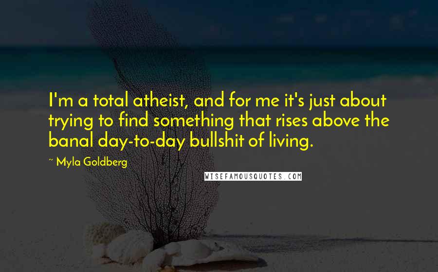 Myla Goldberg Quotes: I'm a total atheist, and for me it's just about trying to find something that rises above the banal day-to-day bullshit of living.