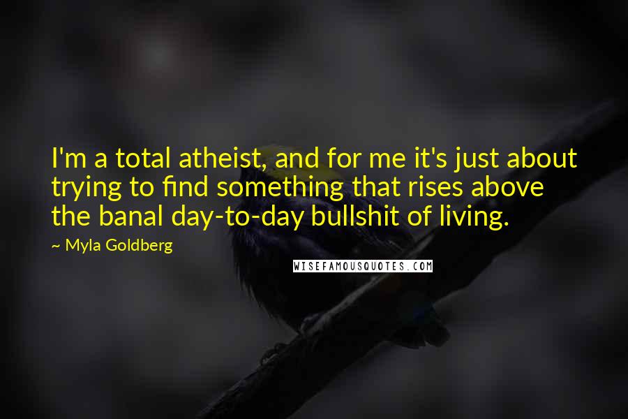 Myla Goldberg Quotes: I'm a total atheist, and for me it's just about trying to find something that rises above the banal day-to-day bullshit of living.