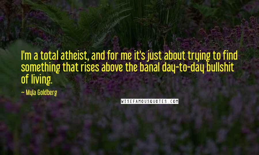 Myla Goldberg Quotes: I'm a total atheist, and for me it's just about trying to find something that rises above the banal day-to-day bullshit of living.