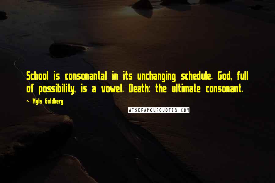 Myla Goldberg Quotes: School is consonantal in its unchanging schedule. God, full of possibility, is a vowel. Death: the ultimate consonant.