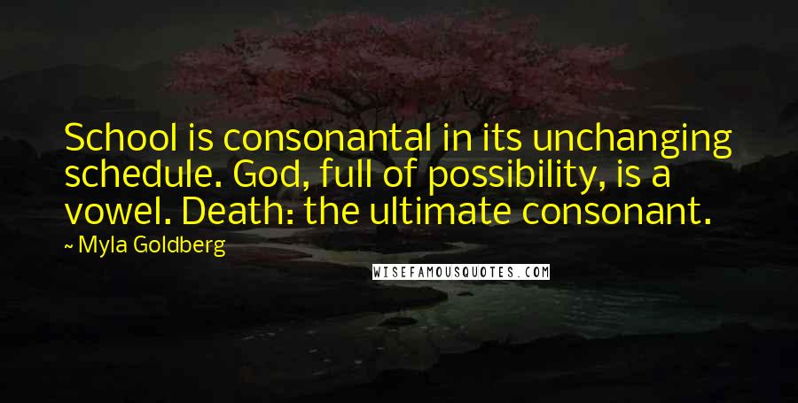 Myla Goldberg Quotes: School is consonantal in its unchanging schedule. God, full of possibility, is a vowel. Death: the ultimate consonant.