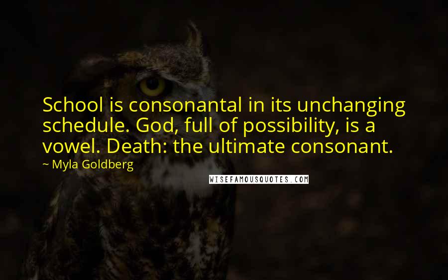 Myla Goldberg Quotes: School is consonantal in its unchanging schedule. God, full of possibility, is a vowel. Death: the ultimate consonant.