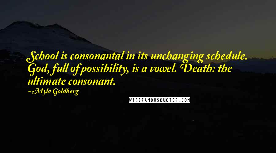 Myla Goldberg Quotes: School is consonantal in its unchanging schedule. God, full of possibility, is a vowel. Death: the ultimate consonant.