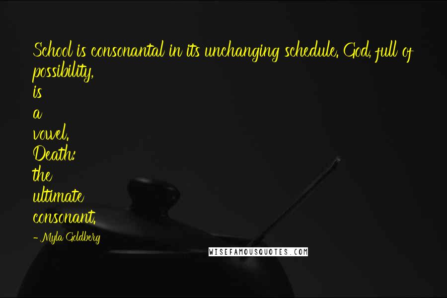 Myla Goldberg Quotes: School is consonantal in its unchanging schedule. God, full of possibility, is a vowel. Death: the ultimate consonant.