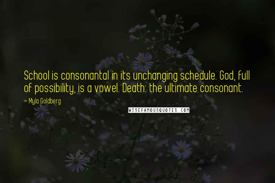 Myla Goldberg Quotes: School is consonantal in its unchanging schedule. God, full of possibility, is a vowel. Death: the ultimate consonant.