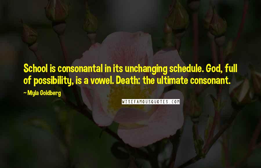 Myla Goldberg Quotes: School is consonantal in its unchanging schedule. God, full of possibility, is a vowel. Death: the ultimate consonant.