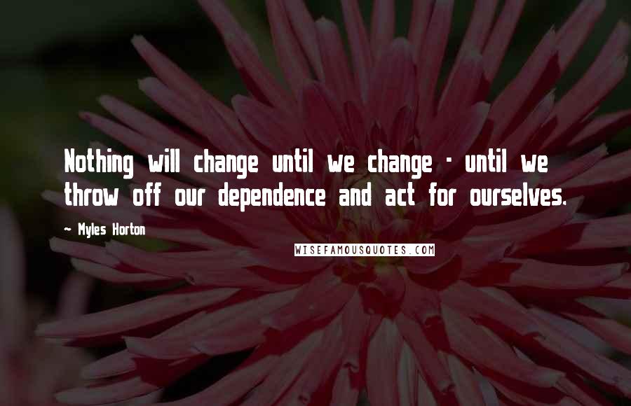 Myles Horton Quotes: Nothing will change until we change - until we throw off our dependence and act for ourselves.