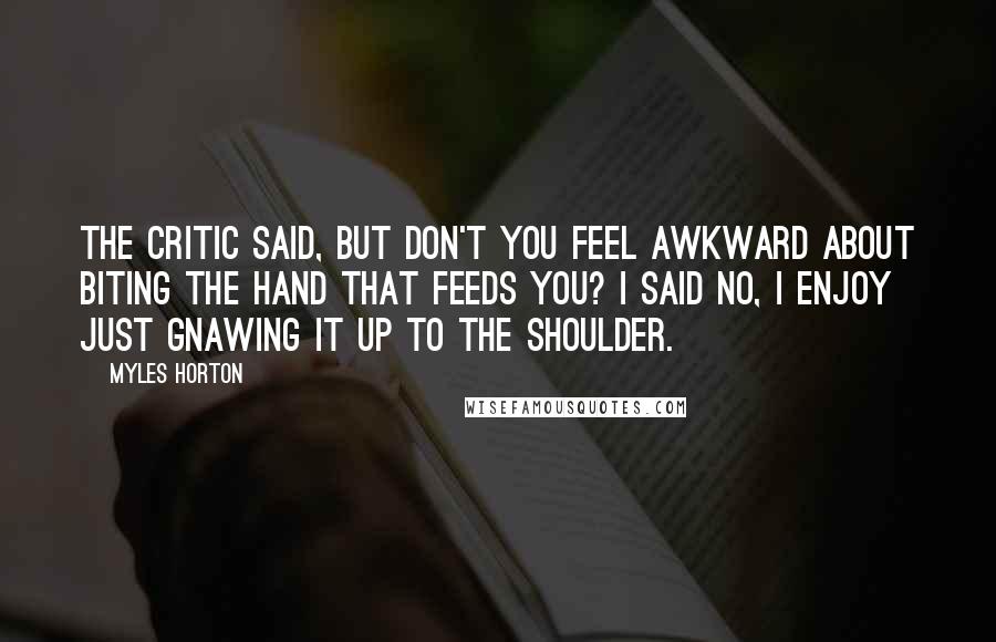 Myles Horton Quotes: The critic said, but don't you feel awkward about biting the hand that feeds you? I said no, I enjoy just gnawing it up to the shoulder.