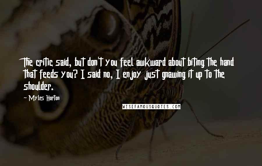 Myles Horton Quotes: The critic said, but don't you feel awkward about biting the hand that feeds you? I said no, I enjoy just gnawing it up to the shoulder.