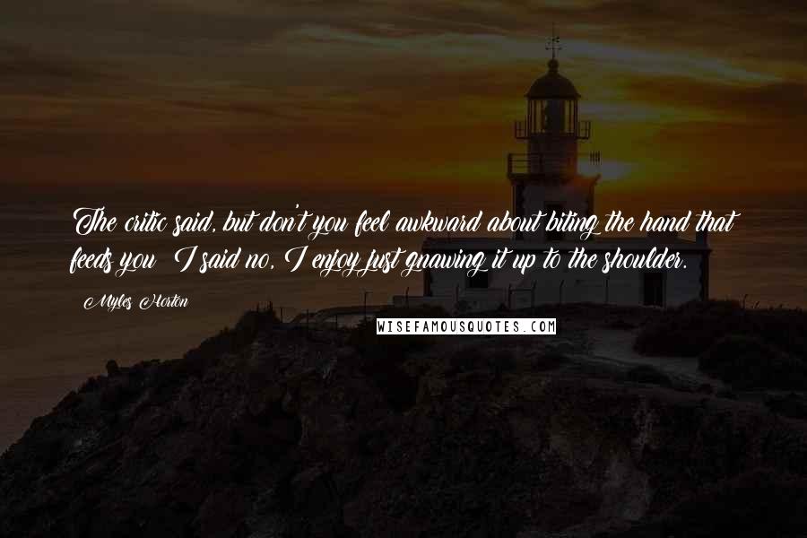 Myles Horton Quotes: The critic said, but don't you feel awkward about biting the hand that feeds you? I said no, I enjoy just gnawing it up to the shoulder.