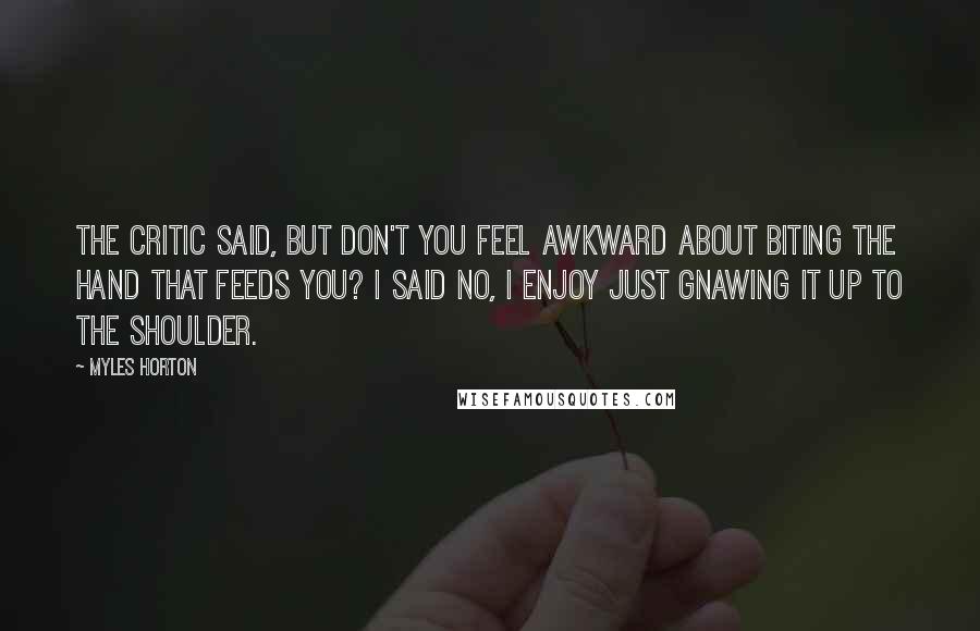 Myles Horton Quotes: The critic said, but don't you feel awkward about biting the hand that feeds you? I said no, I enjoy just gnawing it up to the shoulder.