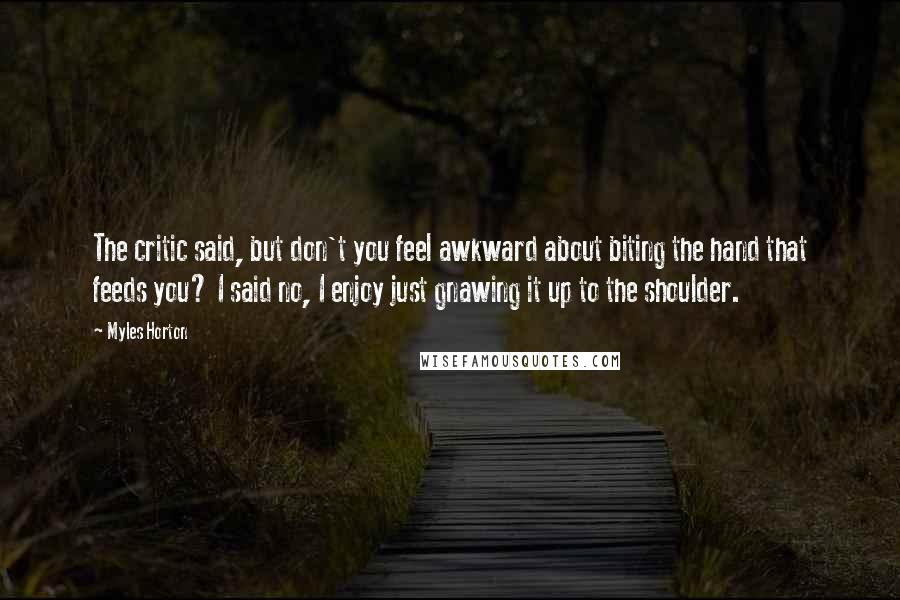 Myles Horton Quotes: The critic said, but don't you feel awkward about biting the hand that feeds you? I said no, I enjoy just gnawing it up to the shoulder.