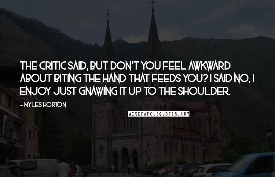 Myles Horton Quotes: The critic said, but don't you feel awkward about biting the hand that feeds you? I said no, I enjoy just gnawing it up to the shoulder.