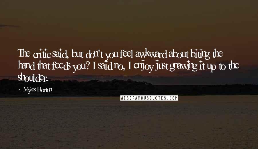 Myles Horton Quotes: The critic said, but don't you feel awkward about biting the hand that feeds you? I said no, I enjoy just gnawing it up to the shoulder.