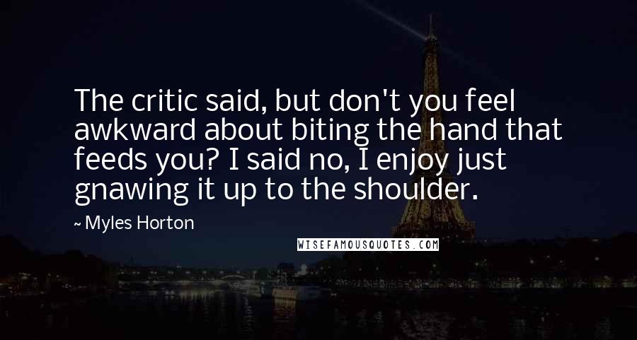 Myles Horton Quotes: The critic said, but don't you feel awkward about biting the hand that feeds you? I said no, I enjoy just gnawing it up to the shoulder.