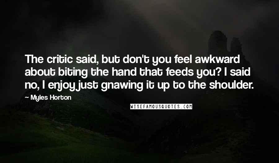 Myles Horton Quotes: The critic said, but don't you feel awkward about biting the hand that feeds you? I said no, I enjoy just gnawing it up to the shoulder.