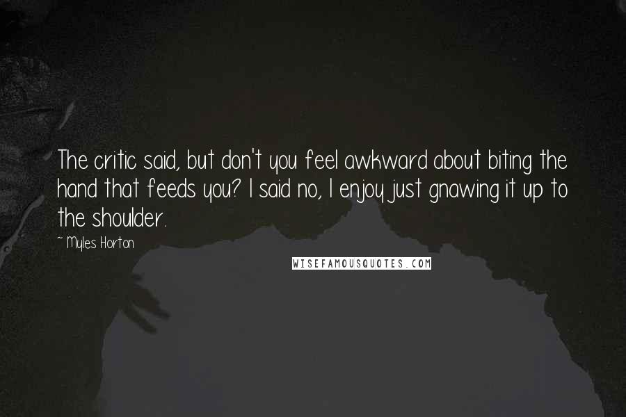 Myles Horton Quotes: The critic said, but don't you feel awkward about biting the hand that feeds you? I said no, I enjoy just gnawing it up to the shoulder.