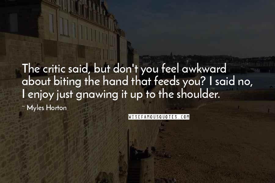 Myles Horton Quotes: The critic said, but don't you feel awkward about biting the hand that feeds you? I said no, I enjoy just gnawing it up to the shoulder.