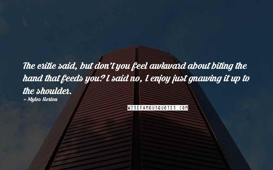 Myles Horton Quotes: The critic said, but don't you feel awkward about biting the hand that feeds you? I said no, I enjoy just gnawing it up to the shoulder.