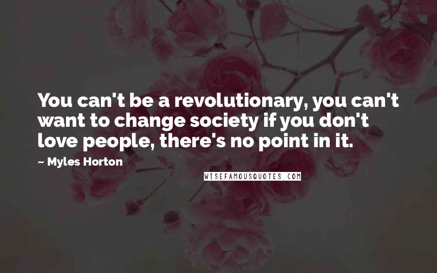 Myles Horton Quotes: You can't be a revolutionary, you can't want to change society if you don't love people, there's no point in it.