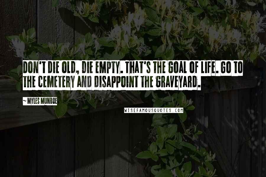 Myles Munroe Quotes: Don't die old, die empty. That's the goal of life. Go to the cemetery and disappoint the graveyard.