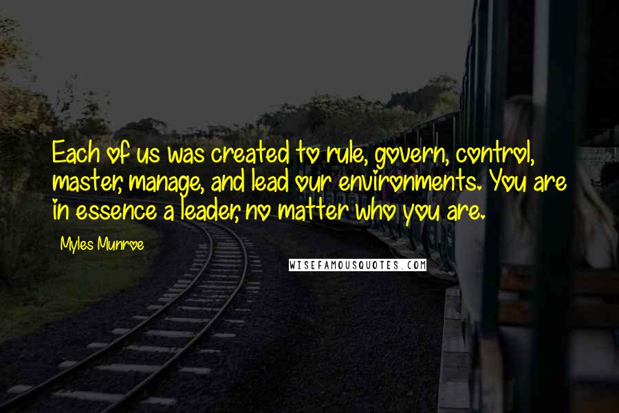 Myles Munroe Quotes: Each of us was created to rule, govern, control, master, manage, and lead our environments. You are in essence a leader, no matter who you are.