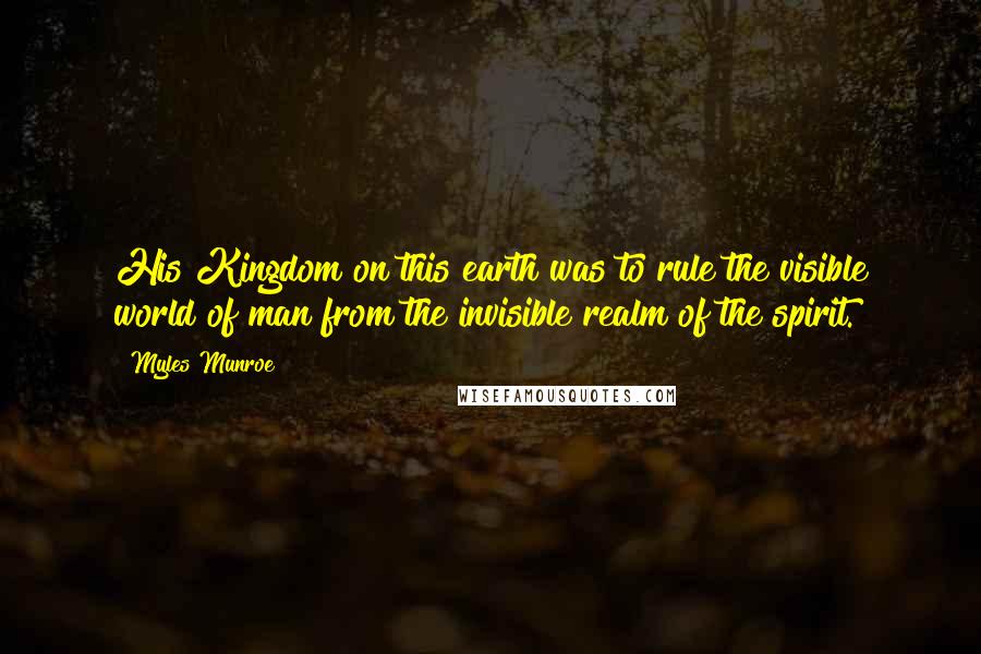 Myles Munroe Quotes: His Kingdom on this earth was to rule the visible world of man from the invisible realm of the spirit.
