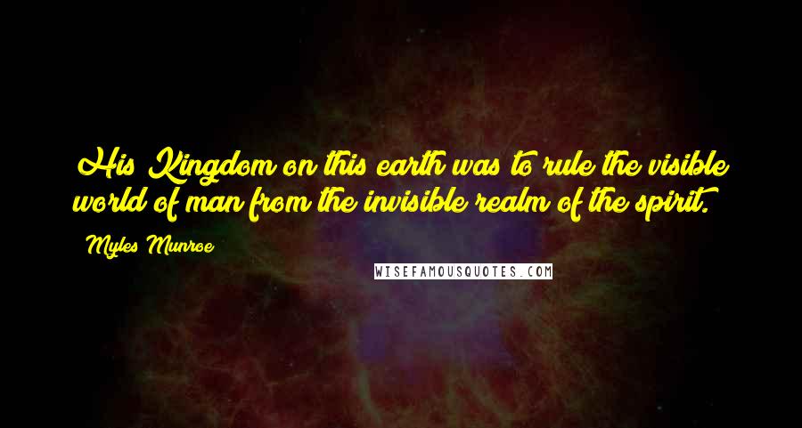 Myles Munroe Quotes: His Kingdom on this earth was to rule the visible world of man from the invisible realm of the spirit.