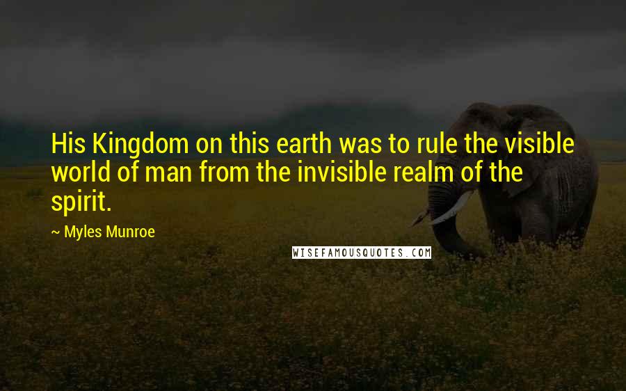 Myles Munroe Quotes: His Kingdom on this earth was to rule the visible world of man from the invisible realm of the spirit.