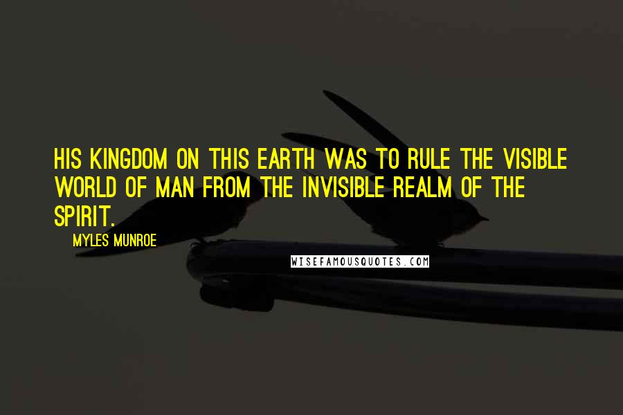 Myles Munroe Quotes: His Kingdom on this earth was to rule the visible world of man from the invisible realm of the spirit.
