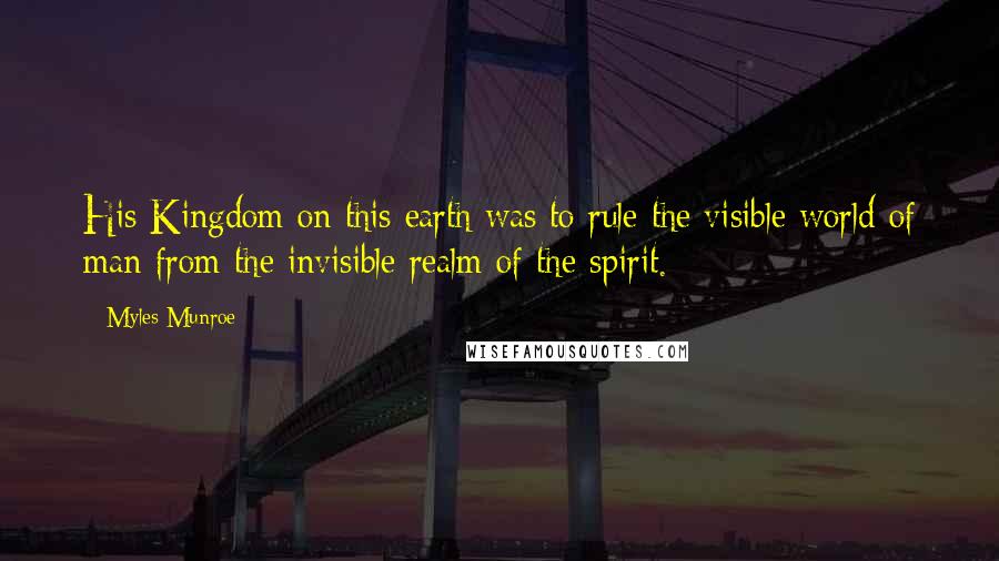 Myles Munroe Quotes: His Kingdom on this earth was to rule the visible world of man from the invisible realm of the spirit.