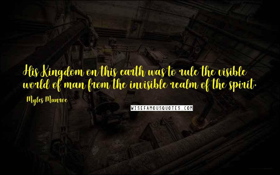Myles Munroe Quotes: His Kingdom on this earth was to rule the visible world of man from the invisible realm of the spirit.