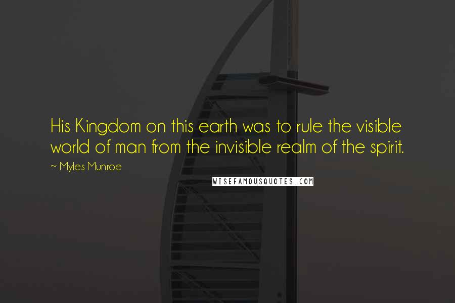 Myles Munroe Quotes: His Kingdom on this earth was to rule the visible world of man from the invisible realm of the spirit.