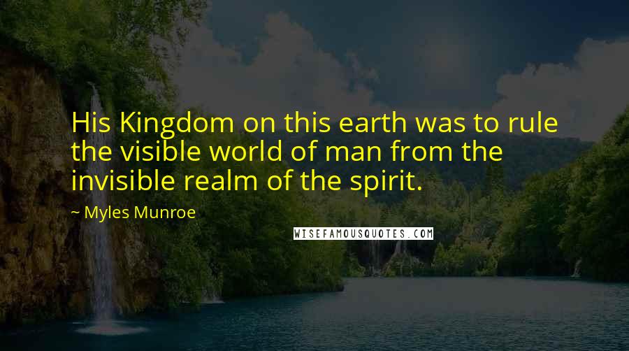 Myles Munroe Quotes: His Kingdom on this earth was to rule the visible world of man from the invisible realm of the spirit.