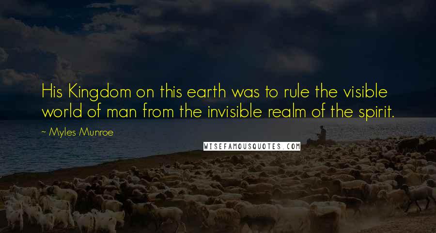 Myles Munroe Quotes: His Kingdom on this earth was to rule the visible world of man from the invisible realm of the spirit.