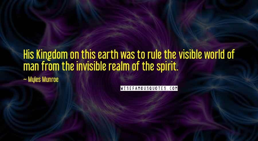 Myles Munroe Quotes: His Kingdom on this earth was to rule the visible world of man from the invisible realm of the spirit.