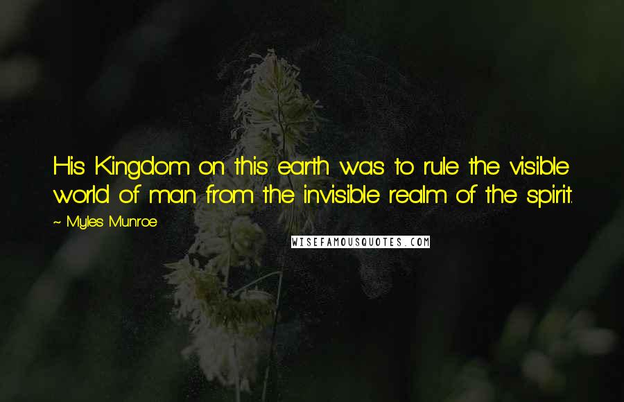 Myles Munroe Quotes: His Kingdom on this earth was to rule the visible world of man from the invisible realm of the spirit.